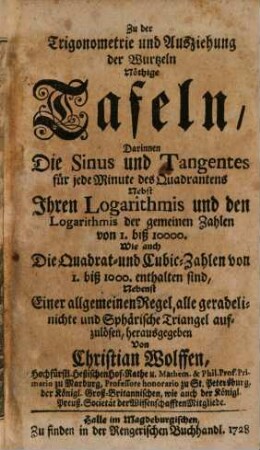 Zu der Trigonometrie und Ausziehung der Wurtzeln nöthige Tafeln : Darinnen Die Sinus und Tangentes für jede Minute des Quadrantens Nebst Ihren Logarithmis und den Logarithmis der gemeinen Zahlen von 1. biß 10000. Wie auch Die Quadrat- und Cubic-Zahlen von 1. biß 10000. enthalten sind, Nebenst Einer allgemeinen Regel, alle geradelinichte und Sphärische Triangel aufzulösen