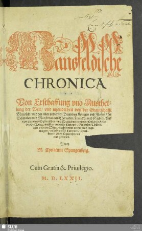 Mansfeldische || CHRONICA || Der Erste Theil.|| Von Erschaffung vnd Austhei=||lung der Welt/ vnd insonderheit von der Graueschafft || Mansfelt/ vnd den alten vnd ersten Deutschen Königen vnd Fürsten/ der || Schwaben vnd Marckmannen/ Cherusken/ Francken vnd Sachsen. Vnd || von gemeinen Polittischen vnd Weltlichen hendeln/ so sich in Frie=||de oder Kriegsleufften in dieser Landart/ Sachsen/ Thürin=||gen vnd am Hartz/ auch etwan anderswo zuge=||tragen/ dabey dieser Landart/ Ober=||keiten oder Vnterthanen || mit gewesen.|| Durch || M. Cyriacum Spangenberg.||