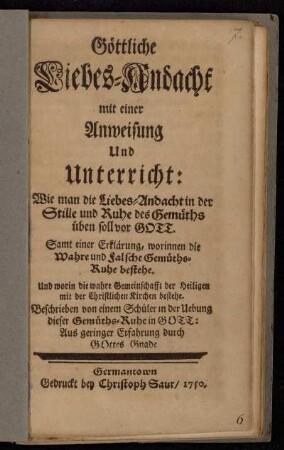 Göttliche Liebes-Andacht mit einer Anweisung Und Unterricht: Wie man die Liebes-Andacht in der Stille und Ruhe des Gemüths üben soll vor Gott : Samt einer Erklärung, worinnen die Wahre und Falsche Gemüths-Ruhe bestehe. Und worin die wahre Gemeinschaft der Heiligen mit der Christlichen Kirchen bestehe