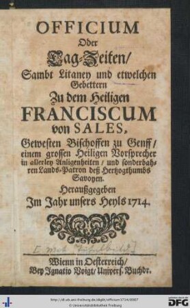 Officium Oder Tag-Zeiten, Sambt Litaney und etwelchen Gebettern Zu dem Heiligen Franciscum von Sales, Gewesten Bischoffen zu Genff, einem grossen Heiligen Vorsprecher in allerley Anligenheiten, und sonderbahren Lands-Patron deß Herzogthumbs Savoyen