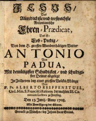 Jesus, Das Alleredlichiste vnd trostreichiste Antonianische Ehren-Prædicat, Das ist: Lob-Predig, Von dem H. grossen Wunderthätigen Vatter Antonio Von Padua : Mit demütigister Schuldigkeit, vnd schuldigister Demut abgelegt In Zeilhoven bey einer grossen Volcks-Mänge