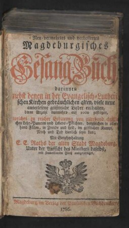 Neu-vermehrtes und verbessertes Magdeburgisches Gesang-Buch : darinnen nebst denen in der Evangelisch-Lutherischen Kirchen gebräuchlichen alten, viele neue auserlesene geistreiche Lieder enthalten, deren Anzahl nunmehro auf 1000 gestiegen, welches zu reicher Erbauung von allerhand christlichen Lehr-Puncten und Lebens-Pflichten, desgleichen in allerhand Fällen, in Freude und Leid, im geistlichen Kampf, Noth und Tod dienlich seyn kan ; Mit Genehmhaltung E. E. Raths der alten Stadt Magdeburg, Unter der Aufsicht des Ministerii daselbst, mit sonderbarem Fleiß ausgefertiget