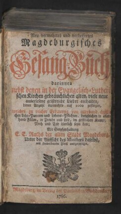 Neu-vermehrtes und verbessertes Magdeburgisches Gesang-Buch : darinnen nebst denen in der Evangelisch-Lutherischen Kirchen gebräuchlichen alten, viele neue auserlesene geistreiche Lieder enthalten, deren Anzahl nunmehro auf 1000 gestiegen, welches zu reicher Erbauung von allerhand christlichen Lehr-Puncten und Lebens-Pflichten, desgleichen in allerhand Fällen, in Freude und Leid, im geistlichen Kampf, Noth und Tod dienlich seyn kan ; Mit Genehmhaltung E. E. Raths der alten Stadt Magdeburg, Unter der Aufsicht des Ministerii daselbst, mit sonderbarem Fleiß ausgefertiget