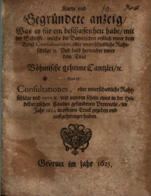 Kurtze und Gegründete anzeig, Was es für ein beschaffenheit habe, mit der Schrifft, welche die Bayerischen erstlich unter dem Titul Consultationes, oder unterschiedliche Rahtschläge ... Und bald hernacher unter dem Titul Böhmische geheime Cantzlei, ... Das ist, Consultationes, oder unterschiedliche Rahtschläge ... im Jahr 1624 in offenen Truck gegeben und außgesprenget haben