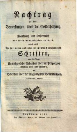 Nachtrag zu den Bemerkungen über die Golderhöhung in Frankreich und Oesterreich und deren Anwendbarkeit im Reich : wodurch zugleich d. für, wider u. über sie im Druck erschienenen Schriften unter den Titeln: Unmaßgebliche Gedanken über die Proporzion zwischen Gold und Silber etc. u. Bedenken über die Augspurgische Bemerkungen, beantwortet werden