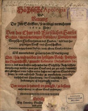 Sächsische Apologia Und Rettung Der Zwo Schrifften, so in jüngst verwichenem 1609. Jahr, Von des Chur vnd Fürstlichen Hauses Sachsen, an den verledigten Gülischen, Clevischen vnd Bergischen Fürstenthumen vnd Landen ... Habenden wolgegründten Rechten, durch offenen Druck publiciret : Mit einverleibter gründlichen Widerlegung Der ... im heiligen Reich, spargirten Gegenschrifft, genandt Refutatio Deductionis Saxonicae ...