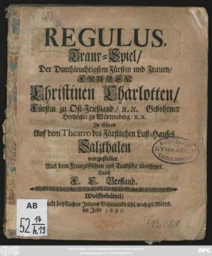 Regulus : Traur-Spiel/ Der Durchleuchtigsten Fürstin und Frauen/ Frauen Christinen Charlotten/ Fürstin zu Ost-Frießland/ [et]c. [et]c. Gebohrner Hertzogin zu Würtemberg/ [et]c. [et]c. Zu Ehren Auf dem Theatro des Fürstlichen Lust-Hauses Salzthalen vorgestellet