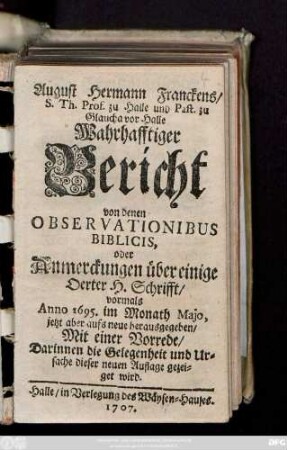 August Hermann Franckens/ S. Th. Prof. zu Halle und Past. zu Glaucha vor Halle Wahrhafftiger Bericht von Denen Observationibus Biblicis, oder Anmerckungen über einige Oerter H. Schrift, ...