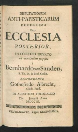 Disputationum Anti-Papisticarum Duodecima De Ecclesia Posterior, In Collegio Privato ad ventilandum proposita à Bernhardo von Sanden, S. Th. D. & Prof. Ordin. Respondente Gothofredo Albrecht, Allisk. Pruss. In Auditorio Theologico Die [] Ianuarii Anno MDCCVII