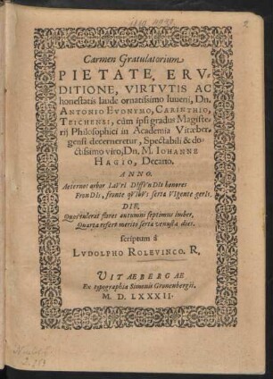 Carmen Gratulatorium || PIETATE, ERV=||DITIONE, VIRTVTIS AC || honestatis laude ornatissimo Iuueni, Dn.|| ANTONIO EVONYMO, CARINTHIO,|| TEICHENSI, cùm ipsi gradus Magiste=||rij Philosophici in Academia Vitaeber=||gensi decerneretur ... || Dn. M. IOHANNE || HAGIO, Decano.|| ... scriptum à || LVDOLPHO ROLEVINCO. R.||