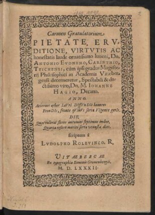 Carmen Gratulatorium || PIETATE, ERV=||DITIONE, VIRTVTIS AC || honestatis laude ornatissimo Iuueni, Dn.|| ANTONIO EVONYMO, CARINTHIO,|| TEICHENSI, cùm ipsi gradus Magiste=||rij Philosophici in Academia Vitaeber=||gensi decerneretur ... || Dn. M. IOHANNE || HAGIO, Decano.|| ... scriptum à || LVDOLPHO ROLEVINCO. R.||