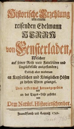 Historische Erzehlung von einem reisenden Edelmann Herrn von Fensterladen : Welcher auf seiner Reise viele Fatalitäten und Unglücksfälle ausgestanden; Endlich aber wiederum an Kayserlichen und Königlichen Höfen zu hohen Ehren gelanget