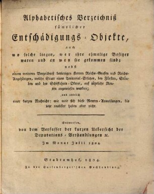 Alphabetisches Verzeichniß sämtlicher Entschädigungs-Objekte : auch wo solche liegen, wer ihre ehemalige Besitzer waren und an wen sie gekommen sind ; nebst einem weiteren Verzeichniß derjenigen Herren Reichs-Grafen und Reichs-Angehörigen, welche Statt eines Teritorial-Ersatzes, bey Fürsten, Ständen und der Schiffahrts-Oktroi, auf jährliche Renten angewiesen wurden ...