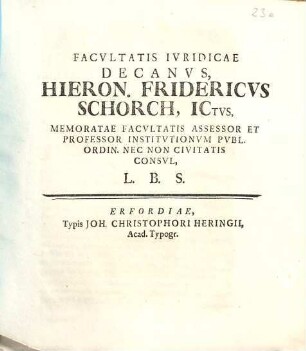 Facultatis Iuridicae Decanus, Hieron. Fridericus Schorch, Ictus, Memoratae Facultatis Assessor Et Professor Institutionum Publ. Ordin. Nec Non Civitati Consul, L. B. S.