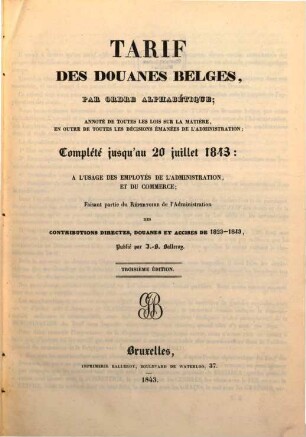 Tarif des douanes belges, par ordre alphabétique; annoté de toutes les lois sur la matière, en outre de toutes les décisions émanées de l'administration; complété jusqu'au 20 juillet 1843; faisant partie du Répertoire de l'administration des contributions ... publié par J. B. Balleroy
