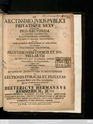 De Arctissimo Jvris Pvblici Privatiqve Nexv Præfatvs : Pro-Rectorem Academiæ Magnificvm, Illvstrissimos Comites, Proceres Academiæ Gravissimos, nec non Cives Academiæ Generosissimos Ac Nobilissimos, ad audiendam Orationem Solennem, Qva Professionem Codicis Et Novellarvm In Inclvta Hac Academia Jenensi ... ac Stvdiosam Juventvtem Florentissimam ad Lectiones Pvblicas Et Privatas ... invitat Dietericvs Hermannvs Kemmerich, Jctvs ... Consiliarivs Avlicvs, Codicis Et Novellarvm Prof. P. Nec Non Designatvs Cvriæ Provincialis Dvcalis, Facvltatis Jvridicæ Et Scabinatvs, In Hac Academia, Assessor ; [P. P. d. VII. Maj. A. MDCCXXX.]