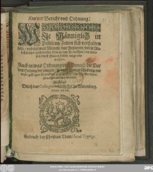 Kurtzer Bericht und Ordnung: Wie Männiglich in Pestilentz Zeiten sich verhalten solle/ und mit was Mitteln und Artzneyen/ vorm Anfall solcher geschwinder Seuche und Kranckheit/ ein jeder sich durch Gottes Hülffe möge verwahren : Auch in was Ordnung und Proceß/ die Cur und Heilung der jenigen/ so nach Gottes schickung mit dieser gifftigen Kranckheit angegriffen/ und behafftet seyn/ sol vorgenommen werden