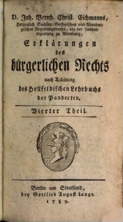 Joh. Bernh. Christ. Eichmanns, der Rechte Doctors und öffentlichen Lehrers auf der Akademie zu Jena, auch des Herzoglich Sächsischen gemeinschaftlichen Hofgerichts ordentlichen Advocats Erklärungen des Bürgerlichen Rechts : nach Anleitung des Herrn Ordinarius Hellfelds Lehrbuchs der Pandecten, Vierter Theil