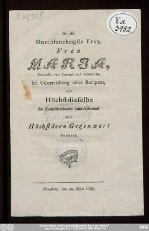 An die Durchlauchtigste Frau, Frau Maria, Prinzessin von Curland und Semgallen, bei Uiberreichung eines Bouquets, als Höchstdieselbe das Sozietätstheater zum erstenmal mit Höchstdero Gegenwart beehrte : Dresden, am 20. März 1789.