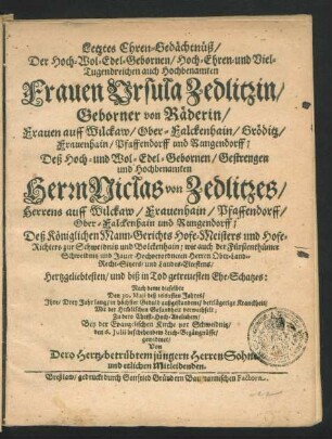 Letztes Ehren-Gedächtnüß/ Der Hoch-Wol-Edel-Gebornen ... Ursula Zedlitzin/ Geborner von Räderin/ Frauen auff Wilckaw/ Ober-Falckenhain/ Gröditz/ Frauenhain/ Pfaffendorff und Rungendorff; Deß ... Niclas von Zedlitzes ... Deß Königlichen Mann-Gerichts Hofe-Meisters und Hofe-Richters zur Schweidnitz und Bolckenhain ... Ehe-Schatzes : Nach deme dieselbte Den 30. Maii deß 1662sten Jahres/ Ihre ... Kranckheit/ Mit der Him[m]lischen Gesundheit verwechselt; Zu dero ... Bey der Evangelischen Kirche vor Schweidnitz/ den 6. Iulii beschehendem Leich-Begängnüsse/ gewidmet/ Von Dero Hertz-betrübtem jüngern Herren Sohne/ und etlichen Mitleidenden