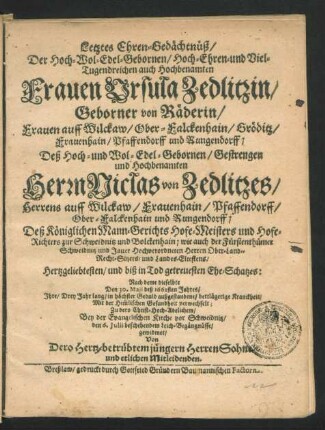 Letztes Ehren-Gedächtnüß/ Der Hoch-Wol-Edel-Gebornen ... Ursula Zedlitzin/ Geborner von Räderin/ Frauen auff Wilckaw/ Ober-Falckenhain/ Gröditz/ Frauenhain/ Pfaffendorff und Rungendorff; Deß ... Niclas von Zedlitzes ... Deß Königlichen Mann-Gerichts Hofe-Meisters und Hofe-Richters zur Schweidnitz und Bolckenhain ... Ehe-Schatzes : Nach deme dieselbte Den 30. Maii deß 1662sten Jahres/ Ihre ... Kranckheit/ Mit der Him[m]lischen Gesundheit verwechselt; Zu dero ... Bey der Evangelischen Kirche vor Schweidnitz/ den 6. Iulii beschehendem Leich-Begängnüsse/ gewidmet/ Von Dero Hertz-betrübtem jüngern Herren Sohne/ und etlichen Mitleidenden