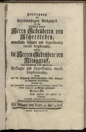 Fortsetzung des Actenmäßigen Auszuges aus dem zwischen denen Herrn Gebrüderen von Aschersleben, anmaßliche Klägere und Appellanten, modo Imploraten, wider die Herren Gebrüdere von Klinggräff, auf Chemnitz und Pinnow, Beklagte und Appellaten, modo Imploranten, Anfangs vor der Herzoglich-Mecklenburgischen Lehn-Cammer zu Schwerin betriebenen- Demnächst aber per prætensam Appellationem ad summum Imperii Tribunal Camerale zu Wetzlar gediehenden Processe : Modo Implorat. pro restitut. in integrum. In puncto Actionis feudi revocatoriæ. Das Lehen-Guth Chemnitz und Pinnow betreffend ; Mit Anlagen von Num. 42. bis 74. incl.