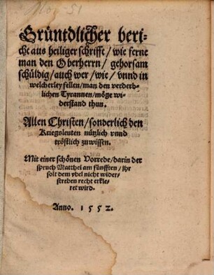 Grüntdlicher Bericht aus heiliger Schrifft, wie ferne man den Oberherrn Gehorsam schüldig, auch wer, wie unnd in welcherley Fellen man den verderblichen Tyrannen möge Widerstand thun : allen Christen, sonderlich den Kriegsleuten, nützlich unnd tröstlich zuwissen ; mit einer schönen Vorrede, darin der Spruch Matthei am Fünfften "Ihr solt dem Ubel nicht widerstreben" recht erkleret wird