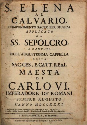 S. Elena Al Calvario : Componimento Sacro Per Musica Applicato Al Ss. Sepolcro, E Cantato Nell'Augustissima Cappella Della Sac. Ces., E Catt. Real Maestá Di Carlo VI. Imperadore De'Romani Sempre Augusto L'Anno MDCCXXXI.