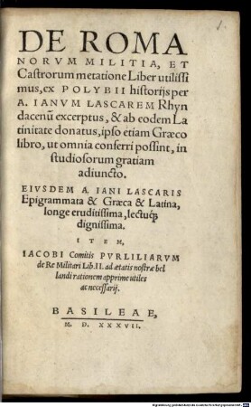 De Romanorvm Militia, Et Castrorum metatione Liber utilissimus : ex Polybii historijs per A. Ianvm Lascarem Rhyndacenu[m] excerptus, & ab eodem Latinitate donatus, ipso etiam Graeco libro ... adiuncto. Eivsdem A. Iani Lascaris Epigrammata & Graeca & Latina, ... Item, Iacobi Comitis Pvriliarvm de Re Militari Lib. II ...