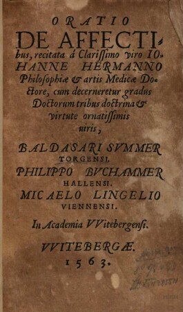 Oratio De Affectibus : recitata à Clarissimo viro Iohanne Hermanno Philosophiae et artis Medicae Doctore, cum decerneretur gradus Doctorum tribus doctrina et virtute ornatissimis uiris, Baldasari Svmmer Torgensi. Philippo Bvchammer Hallensi. Micaelo Lingelio Viennensi. In Aademia VVitebergensi