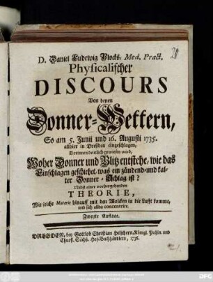 D. Daniel Ludewig Plocks, Med. Pract. Physicalischer Discours Von denen Donner-Wettern, So am 5. Junii und 16. Augusti 1735. allhier in Dreßden eingeschlagen : Darinnen deutlich gewiesen wird, Woher Donner und Blitz entstehen ... ; Nebst einer vorhergehenden Theorie, Wie solche Materie hinauff mit den Wolcken in die Lufft komme, und sich allda concentrire