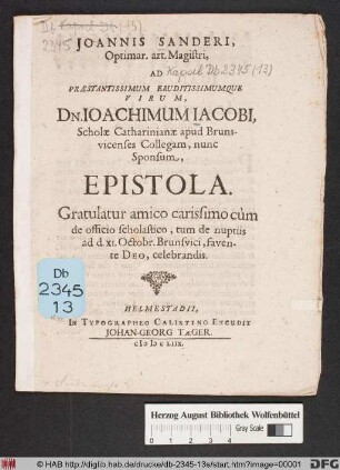 Joannis Sanderi, Optimar. art. Magistri, Ad Praestantissimum Eruditissimumque Virum Dn. Joachimum Jacobi, Scholae Catharinianae apud Brunsvicenses Collegam, nunc Sponsum, Epistola : Gratulatur amico carissimo cum de officio scholastico, tum de nuptiis ad d. XI. Octobr. Brunsvici, favente Deo, celebrandis