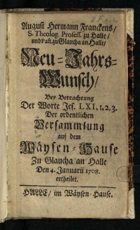 August Hermann Franckens, S. Theolog. Profess. zu Halle, und Past. zu Glaucha an Halle, Neu-Jahrs-Wunsch : Bey Betrachtung Der Worte Jes. LXI, 1.2.3. Der ordentlichen Versammlung auf dem Wäysen-Hause Zu Glaucha an Halle Den 4. Januarii 1708 ertheilet
