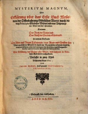 Mysterium magnum oder Erklärung uber das Erste Buch Mosis, von der Offenbahrung Göttlichen Worts durch die drey Principia Göttliches Wesens und vom Ursprunge der Welt und der Creation : darinnen das Reich der Natur und das Reich der Gnaden erkläret wird, zu mehrem Verstande des Alten und Newen Testaments ... verfasset in zwey Theil ...