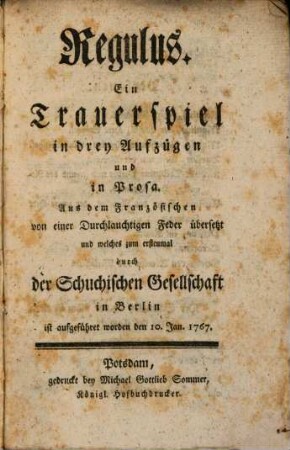 Regulus : Ein Trauerspiel in drey Aufzügen und in Prosa. Aus dem Französischen von einer Durchlauchtigen Feder übersetzt und welches zum erstenmal durch der Schuchischen Gesellschaft in Berlin ist aufgeführet worden den 10. Jan. 1767.