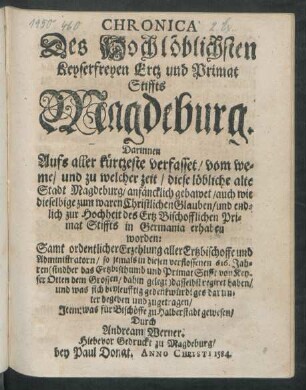 Chronica Des Hochlöblichsten Keyserfreyen Ertz und Primat Stiffts Magdeburg : Darinnen Aufs aller kürtzeste verfasset/ vom weme/ und zu welcher zeit/ diese löbliche alte Stadt Magdeburg/ anfäncklich gebawet/ auch wie dieselbige zum waren Christlichen Glauben/ und endlich zur Hochheit des Ertz Bischofflichen Primat Stiffts in Germania erhaben worden: Samt ordentlicher Erzehlung aller Ertzbischoffe und Administratoren/ ... und was sich beyleufftig gedenkwürdiges darunter begeben und zugetragen/ Item: was für Bischöffe zu Halberstadt gewesen