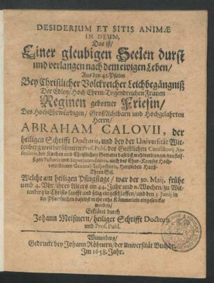 Desiderium Et Sitis Animae In Deum, Das ist/ Einer gleubigen Seelen durst und verlangen nach dem ewigen Leben/ Aus den 42. Psalm : Bey ... Leichbegängniß Der ... Frauen Reginen geborner Friesin/ Des ... Abraham Calovii, der heiligen Schrifft Doctoris, und bey der Universität Wittenberg ... Prof. Publ. ... Hauß-Ehren Sel. Welche am ... 30. Maii ... zu Wittenberg ... eingeschlaffen/ und den 3. Junii ... in ihr ruhe Kämmerlein eingesencket worden
