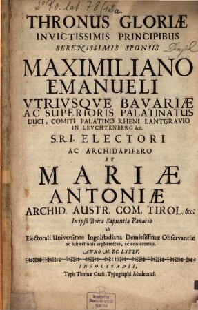 Thronus Gloriae Invictissimis Principibus Serenissimis Sponsis Maximiliano Emanueli ... Et Mariae Antoniae ... ab Electorali Universitate Ingolstadiana Demississimae Observantiae ac subjectionis ergò erectus, ac consecratus