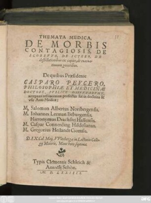 THEMATA MEDICA,|| DE MORBIS || CONTAGIOSIS, DE || SCORBVTO, DE ICTERO, DE || destillationibus ex capite, de euacua=||tionum generibus.|| De quibus Praesidente || CASPARO PEVCERO,|| PHILOSOPHIAE ET MEDICINAE || DOCTORE, PVBLICE DISPVTABVNT,|| accepturi testimonium profectus sui in doctrina & || vsu Artis Medicae:|| M. Salomon Albertus Noribergensis.|| M. Iohannes Leeman Ileburgensis.|| Hieronymus Drachstet Hallensis.|| M. Caspar Connerding Hildesianus.|| M. Gregorius Heilandt Cicensis.|| D. IX. Cal Maij. VVitebergae in Lectorio Colle=||gij Maioris, Mane hora septima.||