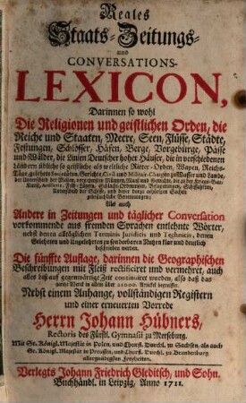 Reales Staats- Zeitungs- und Conversations-Lexicon : Darinnen so wohl Die Religionen und geistlichen Orden, die Reiche und Staaten, Meere, Seen, Flüsse, Städte, Festungen ... Als auch Andere in Zeitungen und täglicher Conversation vorkommende aus fremden Sprachen entlehnte Wörter, nebst denen alltäglichen Terminis Juridicis und Technicis, denen Gelehrten und Ungelehrten zu sonderbaren Nutzen klar und deutlich beschrieben werden