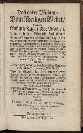 Das ander Büchlein, Vom Heiligen Gebet, Gerichtet Auf alle Tage in der Wochen : Wie sich der Mensch soll seines Amtes, Standes und Wandels, darein ihn Gott verordnet hat, stets erinnern ... ; Neben hertzlicher Betrachtung des Leidens, Todes und Auferstehung Jesu Christi ; Wie der Mensch soll stets seiner Seelen Hunger und Begierde, durch Christi Tod in seiner Auferstehung in Gott führen ... ; Gestellet auf Bitte und Begehren seiner lieben und guten Freunde ... / Durch Jacob Böhme, von Alt Seidenburg, sonsten Teutonicus Philosophus genannt, im Jahr, 1624.