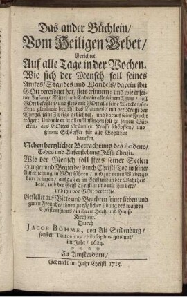 Das ander Büchlein, Vom Heiligen Gebet, Gerichtet Auf alle Tage in der Wochen : Wie sich der Mensch soll seines Amtes, Standes und Wandels, darein ihn Gott verordnet hat, stets erinnern ... ; Neben hertzlicher Betrachtung des Leidens, Todes und Auferstehung Jesu Christi ; Wie der Mensch soll stets seiner Seelen Hunger und Begierde, durch Christi Tod in seiner Auferstehung in Gott führen ... ; Gestellet auf Bitte und Begehren seiner lieben und guten Freunde ... / Durch Jacob Böhme, von Alt Seidenburg, sonsten Teutonicus Philosophus genannt, im Jahr, 1624.