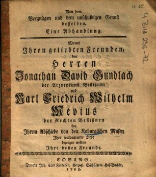 Von dem Vergnügen und dem unschuldigen Genuß desselben : Eine Abhandlung, Womit Ihren geliebten Freunden, den Herren Jonathan David Gundlach der Arzneykunst Beflißnen und Karl Friedrich Wilhelm Mevius der Rechten Beflißnen bey Ihrem Abschiede von den Koburgischen Musen Ihre fortdaurende Liebe bezeugen wollten Ihre besten Freunde