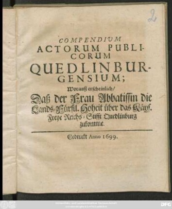 Compendium Actorum Publicorum Quedlinburgensium; Worauß erscheinlich/ Daß der Frau Abbatissin die Lands-Fürstl. Hoheit über das Käys. Freye Reichs-Stifft Quedlinburg zukomme