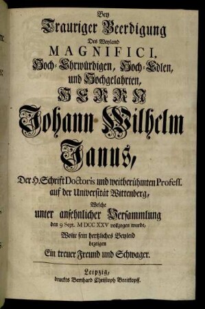 Bey Trauriger Beerdigung Des Weyland Magnifici, Hoch-Ehrwürdigen, Hoch-Edlen, und Hochgelahrten, Herrn Johann Wilhelm Janus, Der H. Schrift Doctoris und weitberühmten Profess. auf der Universität Wittenberg, Welche unter ansehnlicher Versammlung den 9 Sept. M DCC XXV vollzogen wurde, Wolte sein hertzliches Beyleid bezeigen Ein treuer Freund und Schwager