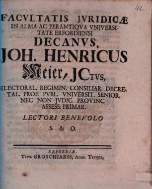 Facultatis Jvridicæ In Alma Ac Perantiqva Vniversiate Erfordiensi Decanvs, Joh. Henricus Meier, JCtvs, Electoral. Regimin. Consiliar. Decretal. Prof. Pvbl. Vniversit. Senior, Nec Non Jvdic. Provinc. Assess. Primar. Lectori Benevolo S. & O. : [Publ. Erfurti sub Sigillo Facult. Jurid. 26. dict. mensis, Anno MDCCXXVI.]