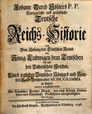 Johann David Köhlers P. P. Kurtzgefaste und gründliche Teutsche Reichs-Historie : von dem Anfang des Teutschen Reichs mit König Ludwigen dem Teutschen biß auf den Badenschen Frieden ; wobey eines jeglichen Teutschen Königes und Kaysers Hand-Zeichen oder Monogramma in Kupfer accurat vorgestellet wird