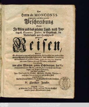 Des Herrn de Monconys ungemeine und sehr curieuse Beschreibung Seiner Jn Asien und das gelobte Land, nach Portugall, Spanien, Jtalien, in Engelland, die Niederlande und Teutschland gethanen Reisen : Worinne Er allerhand artige und nicht gemeine, so chymische als medicinische mechanische und physicalische Experimente, seine besondere Conversation mit berühmten und gelehrten Leuten, einige relationes von frembden und raren Thieren, wie auch Pflantzen, nebst andern Curiositæten von alten Müntzen, guten Schildereyen, der Nazionen sonderbaren Sitten, und alle dem was sonst merckwürdiges auf Reisen vorkommt ...