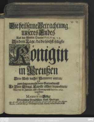 Die heilsame Betrachtung unseres Endes : Aus den Worten Davids Psalm 39 v. 5. An dem Tage, da die höchst-seligste Königin in Preußen Dero Reise nacher Hannover antrat, und zum letzten mahl dem Gottesdienst In Dero Königl. Capelle allhier beywohnete, War der XI. Januar. und 1. Sontag nach Epiphan. 1705. vorgestellet
