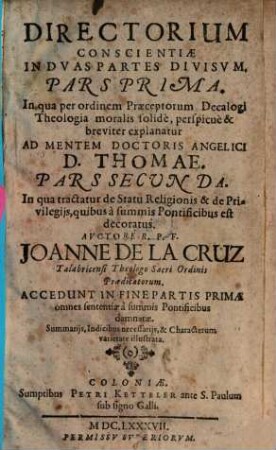 Directorium Conscientiae : In Dvas Partes Divisvm. Pars Prima. In qua per ordinem Praeceptorum Decalogi Theologia moralis solidè, perspicuè & breviter explanatur Ad Mentem Doctoris Angelici D. Thomae. Pars Secvnda. In qua tractatur de Statu Religionis & de Privilegijs, quibus à summis Pontificibus est decoratus, 1